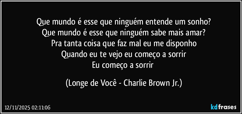Que mundo é esse que ninguém entende um sonho?
Que mundo é esse que ninguém sabe mais amar?
Pra tanta coisa que faz mal eu me disponho
Quando eu te vejo eu começo a sorrir
Eu começo a sorrir (Longe de Você - Charlie Brown Jr.)