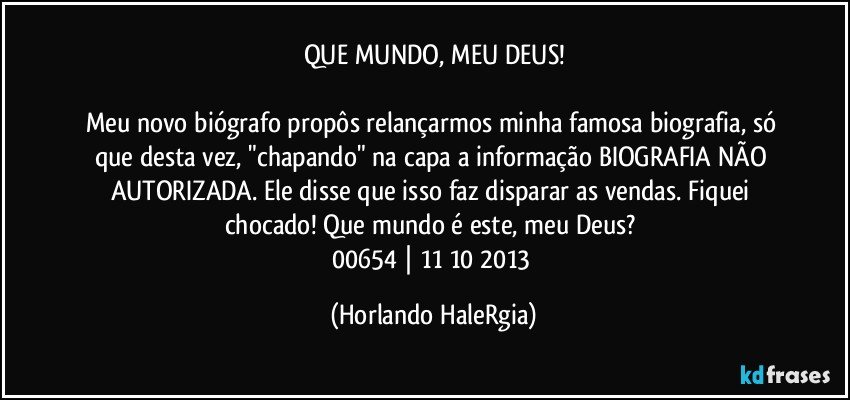 QUE MUNDO, MEU DEUS!

Meu novo biógrafo propôs relançarmos minha famosa biografia, só que desta vez, "chapando" na capa a informação BIOGRAFIA NÃO AUTORIZADA. Ele disse que isso faz disparar as vendas. Fiquei chocado! Que mundo é este, meu Deus? 
00654 | 11/10/2013 (Horlando HaleRgia)