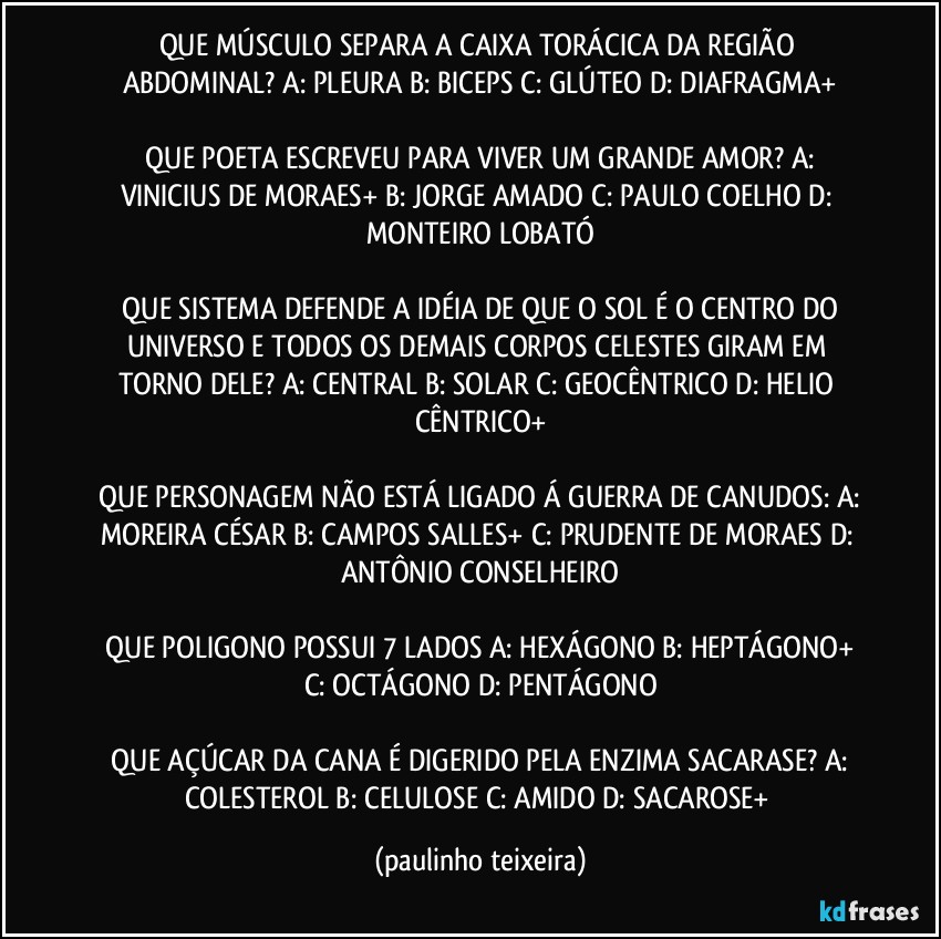 QUE MÚSCULO SEPARA A CAIXA TORÁCICA DA REGIÃO  ABDOMINAL?  A: PLEURA  B: BICEPS  C: GLÚTEO  D: DIAFRAGMA+

 QUE POETA ESCREVEU PARA VIVER UM GRANDE AMOR?  A: VINICIUS DE MORAES+  B: JORGE AMADO  C: PAULO COELHO  D: MONTEIRO LOBATÓ

 QUE SISTEMA DEFENDE A IDÉIA DE QUE O SOL É O CENTRO DO UNIVERSO E TODOS OS DEMAIS CORPOS CELESTES GIRAM EM TORNO DELE?  A: CENTRAL  B: SOLAR  C: GEOCÊNTRICO  D: HELIO CÊNTRICO+

 QUE PERSONAGEM NÃO ESTÁ LIGADO Á GUERRA DE CANUDOS:  A: MOREIRA CÉSAR  B: CAMPOS SALLES+  C: PRUDENTE DE MORAES  D: ANTÔNIO CONSELHEIRO

 QUE POLIGONO POSSUI 7 LADOS  A: HEXÁGONO  B: HEPTÁGONO+  C: OCTÁGONO  D: PENTÁGONO

 QUE AÇÚCAR DA CANA É DIGERIDO PELA ENZIMA SACARASE?  A: COLESTEROL  B: CELULOSE  C: AMIDO  D: SACAROSE+ (paulinho teixeira)