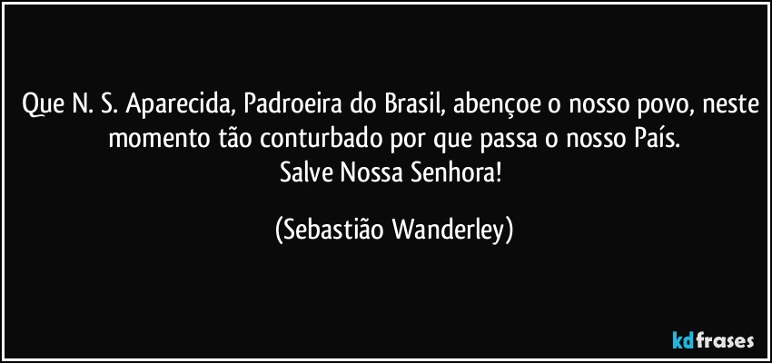 Que N. S. Aparecida, Padroeira do Brasil, abençoe o nosso povo, neste momento tão conturbado por que passa o nosso País.
Salve Nossa Senhora! (Sebastião Wanderley)