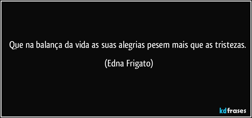 Que na balança da vida as suas alegrias pesem mais que as tristezas. (Edna Frigato)