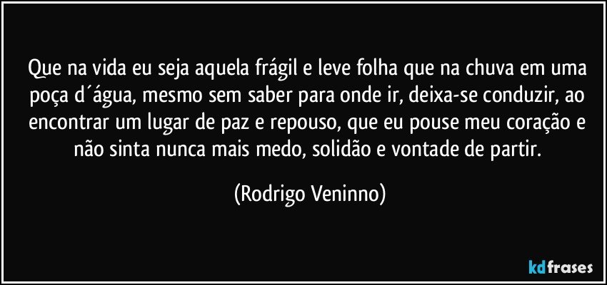 Que na vida eu seja aquela frágil e leve folha que na chuva em uma poça d´água, mesmo sem saber para onde ir, deixa-se conduzir, ao encontrar um lugar de paz e repouso, que eu pouse meu coração e não sinta nunca mais medo, solidão e vontade de partir. (Rodrigo Veninno)