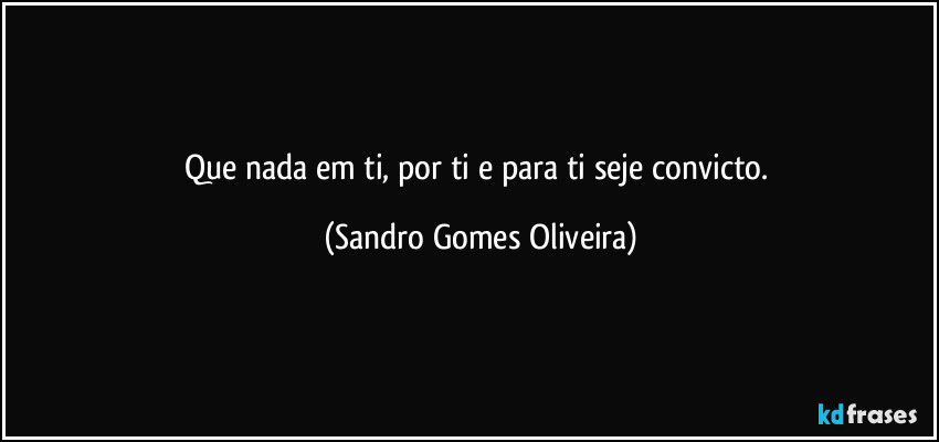 Que nada em ti, por ti e para ti seje convicto. (Sandro Gomes Oliveira)