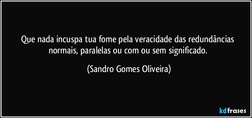 Que nada incuspa tua fome pela veracidade das redundâncias normais, paralelas ou com ou sem significado. (Sandro Gomes Oliveira)