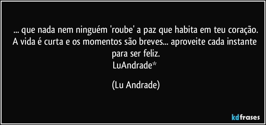 ... que nada nem ninguém 'roube' a paz que habita em teu coração.
A vida é curta e os momentos são breves... aproveite cada instante para ser feliz.
LuAndrade* (Lu Andrade)