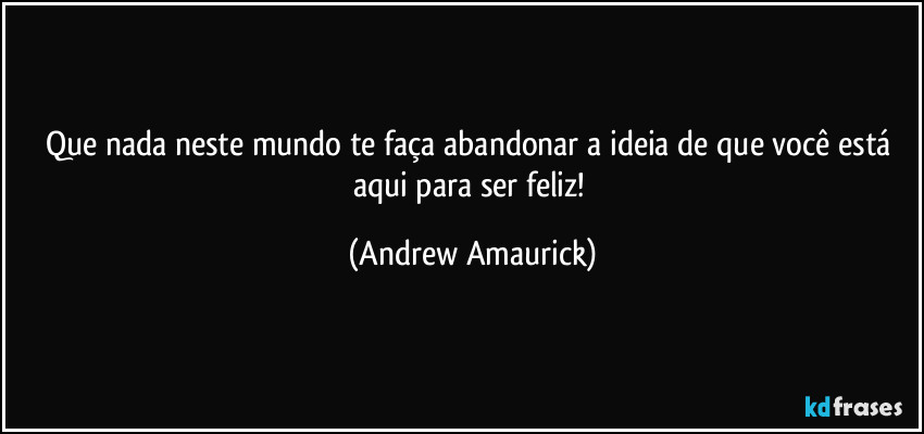 Que nada neste mundo te faça abandonar a ideia de que você está aqui para ser feliz! (Andrew Amaurick)