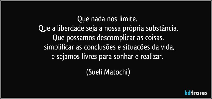 Que nada nos limite. 
Que a liberdade seja a nossa própria substância,
Que possamos descomplicar as coisas,
 simplificar as conclusões e situações da vida,
e sejamos livres para sonhar e realizar. (Sueli Matochi)