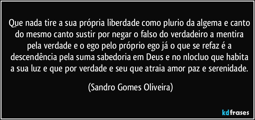 Que nada tire a sua própria liberdade como plurio da algema e canto do mesmo canto sustir por negar o falso do verdadeiro a mentira pela verdade e o ego pelo próprio ego já o que se refaz é a descendência pela suma sabedoria em Deus e no nlocluo que habita a sua luz e que por verdade e seu que atraia amor paz e serenidade. (Sandro Gomes Oliveira)