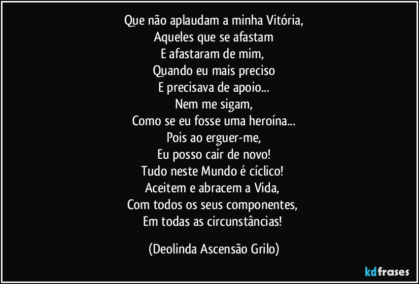 Que não aplaudam a minha Vitória,
Aqueles que se afastam
E afastaram de mim, 
Quando eu mais preciso
E precisava de apoio...
Nem me sigam,
Como se eu fosse uma heroína...
Pois ao erguer-me,
Eu posso cair de novo!
Tudo neste Mundo é cíclico! 
Aceitem e abracem a Vida, 
Com todos os seus componentes, 
Em todas as circunstâncias! (Deolinda Ascensão Grilo)