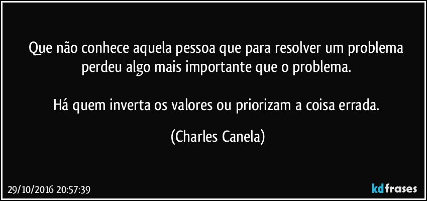 Que não conhece aquela pessoa que para resolver um problema perdeu algo mais importante que o problema. 

Há quem inverta os valores ou priorizam a coisa errada. (Charles Canela)