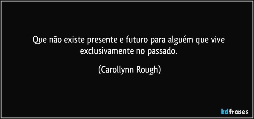 Que não existe presente e  futuro para alguém que vive exclusivamente no passado. (Carollynn Rough)