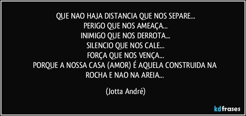 QUE NAO HAJA DISTANCIA QUE NOS SEPARE...
PERIGO QUE NOS AMEAÇA...
INIMIGO QUE NOS DERROTA...
SILENCIO QUE NOS CALE...
FORÇA QUE NOS VENÇA...
PORQUE A NOSSA CASA (AMOR) É AQUELA CONSTRUIDA NA ROCHA E NAO NA AREIA... (Jotta André)