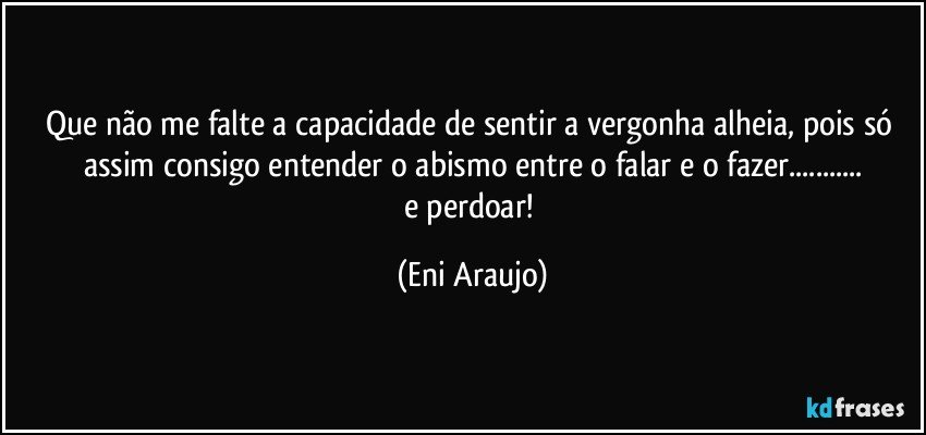 Que não me falte a capacidade de sentir a vergonha alheia, pois só assim consigo entender o abismo entre o falar e o fazer...
e perdoar! (Eni Araujo)