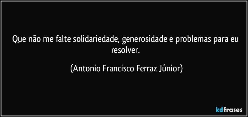 Que não me falte solidariedade, generosidade e problemas para eu resolver. (Antonio Francisco Ferraz Júnior)