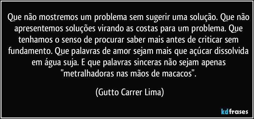 Que não mostremos um problema sem sugerir uma solução. Que não apresentemos soluções virando as costas para um problema. Que tenhamos o senso de procurar saber mais antes de criticar sem fundamento. Que palavras de amor sejam mais que açúcar dissolvida em água suja. E que palavras sinceras não sejam apenas "metralhadoras nas mãos de macacos". (Gutto Carrer Lima)