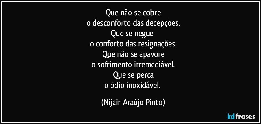 Que não se cobre
o desconforto das decepções.
Que se negue 
o conforto das resignações.
Que não se apavore
o sofrimento irremediável.
Que se perca
o ódio inoxidável. (Nijair Araújo Pinto)