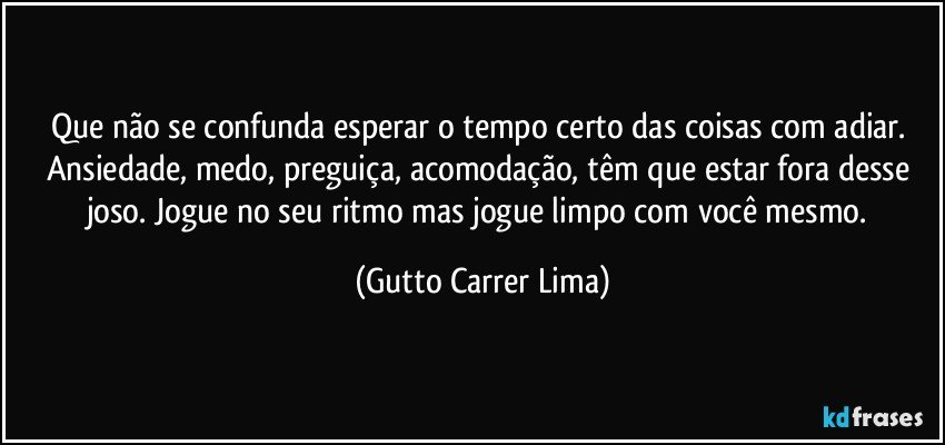 Que não se confunda esperar o tempo certo das coisas com adiar. Ansiedade, medo, preguiça, acomodação, têm que estar fora desse joso. Jogue no seu ritmo mas jogue limpo com você mesmo. (Gutto Carrer Lima)