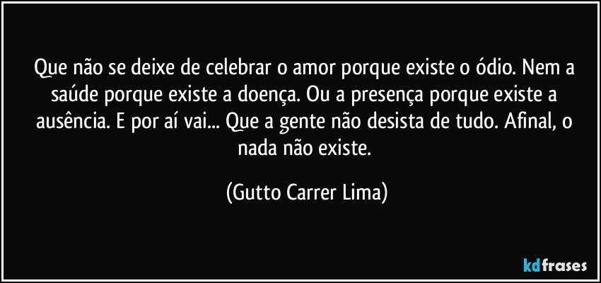 Que não se deixe de celebrar o amor porque existe o ódio. Nem a saúde porque existe a doença. Ou a presença porque existe a ausência. E por aí vai... Que a gente não desista de tudo. Afinal, o nada não existe. (Gutto Carrer Lima)