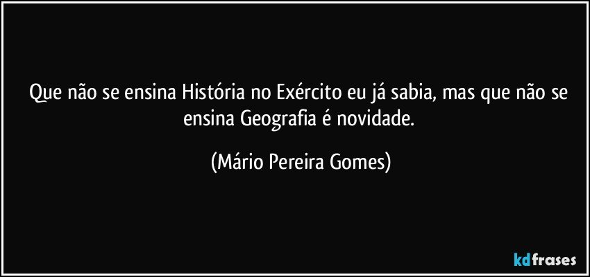 Que não se ensina História no Exército eu já sabia, mas que não se ensina Geografia é novidade. (Mário Pereira Gomes)