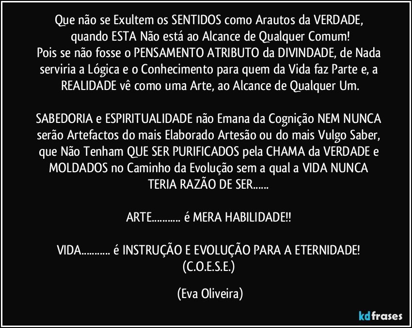 Que não se Exultem os SENTIDOS como Arautos da VERDADE, quando ESTA Não está ao Alcance de Qualquer Comum!
Pois se não fosse o PENSAMENTO ATRIBUTO da DIVINDADE, de Nada serviria a Lógica e o Conhecimento para quem da Vida faz Parte e, a REALIDADE vê como uma Arte, ao Alcance de Qualquer Um.

SABEDORIA e ESPIRITUALIDADE não Emana da Cognição NEM NUNCA serão Artefactos do mais Elaborado Artesão ou do mais Vulgo Saber, que Não Tenham QUE SER PURIFICADOS pela CHAMA da VERDADE e MOLDADOS no Caminho da Evolução sem a qual a VIDA NUNCA TERIA RAZÃO DE SER... 

ARTE... é MERA HABILIDADE!! 

VIDA... é INSTRUÇÃO E EVOLUÇÃO PARA A ETERNIDADE!  (C.O.E.S.E.) (Eva Oliveira)