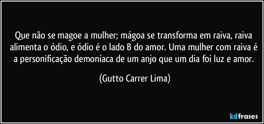 Que não se magoe a mulher; mágoa se transforma em raiva, raiva alimenta o ódio, e ódio é o lado B do amor. Uma mulher com raiva é a personificação demoníaca de um anjo que um dia foi luz e amor. (Gutto Carrer Lima)