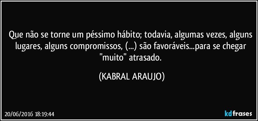 Que não se torne um péssimo hábito; todavia, algumas vezes, alguns lugares, alguns compromissos, (...) são favoráveis...para se chegar "muito" atrasado. (KABRAL ARAUJO)