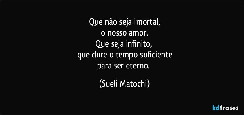 Que não seja imortal,
o nosso amor.
Que seja infinito, 
que dure o tempo suficiente
para ser eterno. (Sueli Matochi)