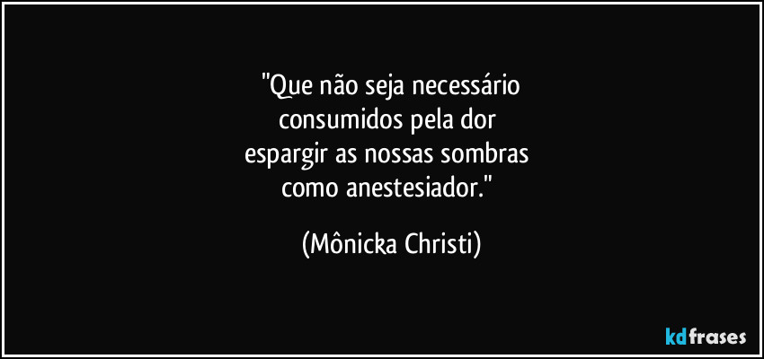 "Que  não seja necessário
consumidos pela dor 
espargir as nossas sombras 
como anestesiador." (Mônicka Christi)