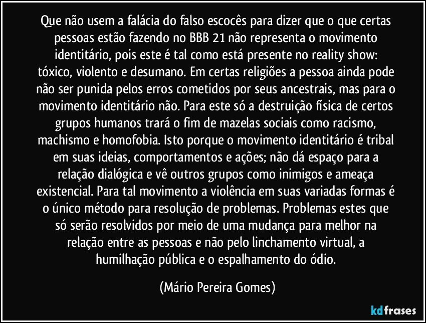 Que não usem a falácia do falso escocês para dizer que o que certas pessoas estão fazendo no BBB 21 não representa o movimento identitário, pois este é tal como está presente no reality show: tóxico, violento e desumano. Em certas religiões a pessoa ainda pode não ser punida pelos erros cometidos por seus ancestrais, mas para o movimento identitário não. Para este só a destruição física de certos grupos humanos trará o fim de mazelas sociais como racismo, machismo e homofobia. Isto porque o movimento identitário é tribal em suas ideias, comportamentos e ações; não dá espaço para a relação dialógica e vê outros grupos como inimigos e ameaça existencial. Para tal movimento a violência em suas variadas formas é o único método para resolução de problemas. Problemas estes que só serão resolvidos por meio de uma mudança para melhor na relação entre as pessoas e não pelo linchamento virtual, a humilhação pública e o espalhamento do ódio. (Mário Pereira Gomes)