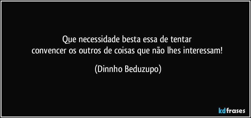 Que necessidade besta essa de tentar 
convencer os outros de coisas que não lhes interessam! (Dinnho Beduzupo)