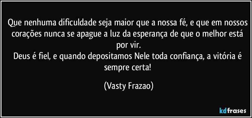 Que nenhuma dificuldade seja maior que a nossa fé, e que em nossos corações nunca se apague a luz da esperança de que o melhor está por vir.
Deus é fiel, e quando depositamos Nele toda confiança, a vitória é sempre certa! (Vasty Frazao)