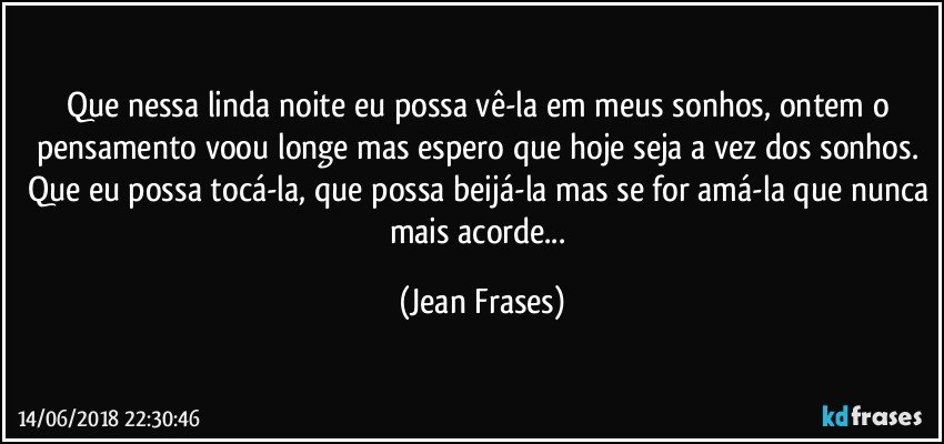 Que nessa linda noite eu possa vê-la em meus sonhos, ontem o pensamento voou longe mas espero que hoje seja a vez dos sonhos. Que eu possa tocá-la, que possa beijá-la mas se for amá-la que nunca mais acorde... (Jean Frases)