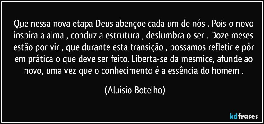 Que nessa nova etapa Deus abençoe cada um de nós . Pois o novo inspira a alma , conduz a estrutura , deslumbra o ser . Doze meses estão por vir , que  durante esta transição , possamos refletir e pôr em prática o que deve ser feito. Liberta-se da mesmice,  afunde ao novo, uma vez que o conhecimento é a essência do homem . (Aluisio Botelho)