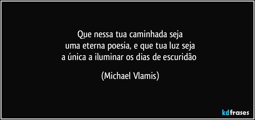 Que nessa tua caminhada seja
uma eterna poesia, e que tua luz seja
a única a iluminar os dias de escuridão (Michael Vlamis)