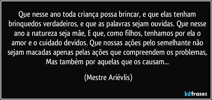 Que nesse ano toda criança possa brincar, e que elas tenham brinquedos verdadeiros, e que as palavras sejam ouvidas. Que nesse ano a natureza seja mãe, E que, como filhos, tenhamos por ela o amor e o cuidado devidos. Que nossas ações pelo semelhante não sejam macadas apenas pelas ações que compreendem os problemas, Mas também por aquelas que os causam... (Mestre Ariévlis)