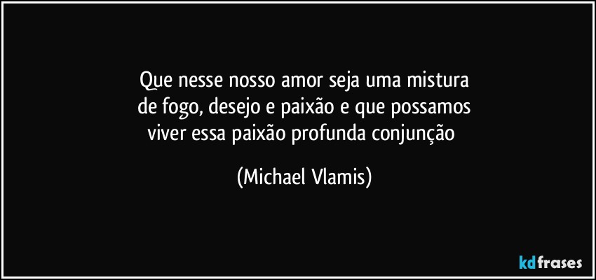 Que nesse nosso amor seja uma mistura
de fogo, desejo e paixão e que possamos
viver essa paixão profunda conjunção (Michael Vlamis)