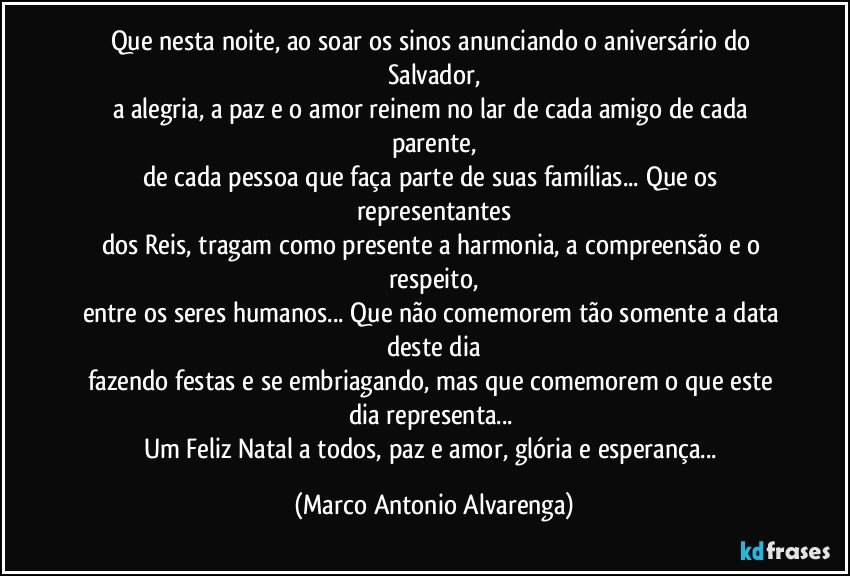 Que nesta noite, ao soar os sinos anunciando o aniversário do Salvador,
a alegria, a paz e o amor reinem no lar de cada amigo de cada parente,
de cada pessoa que faça parte de suas famílias...  Que os representantes
dos Reis, tragam como presente a harmonia, a compreensão e o respeito,
entre os seres humanos... Que não comemorem tão somente a data deste dia
fazendo festas e se embriagando, mas que comemorem o que este dia representa... 
Um Feliz Natal a todos, paz e amor, glória e esperança... (Marco Antonio Alvarenga)