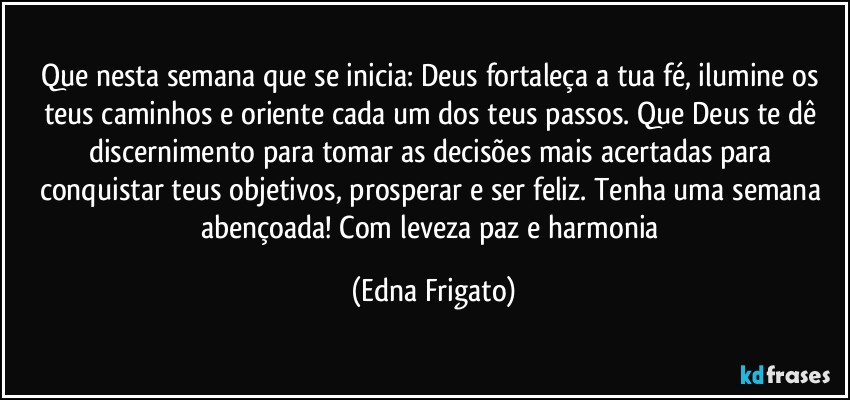 Que nesta semana que se inicia: Deus fortaleça a tua fé, ilumine os teus caminhos e oriente cada um dos teus passos. Que Deus te dê discernimento para tomar as decisões mais acertadas para conquistar teus objetivos, prosperar e ser feliz. Tenha uma semana abençoada! Com leveza paz e harmonia (Edna Frigato)