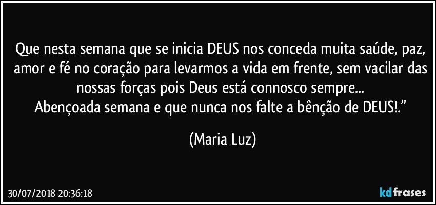 Que nesta semana que se inicia DEUS nos conceda muita saúde, paz, amor e fé no coração para levarmos a vida em frente, sem vacilar das nossas forças pois Deus está connosco sempre... 
Abençoada semana e que nunca nos falte a bênção de DEUS!.” (Maria Luz)