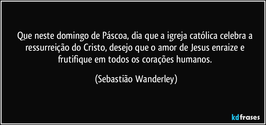 Que neste domingo de Páscoa, dia que a igreja católica celebra a ressurreição do Cristo, desejo que o amor de Jesus enraize e frutifique em todos os corações humanos. (Sebastião Wanderley)
