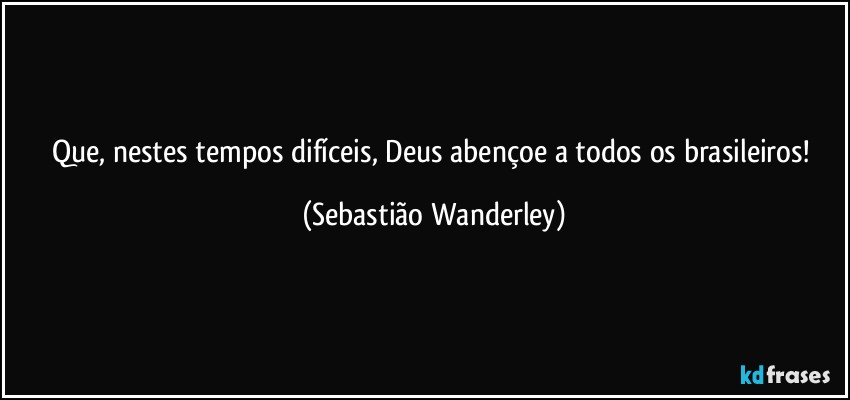 Que, nestes tempos difíceis, Deus abençoe a todos os brasileiros! (Sebastião Wanderley)