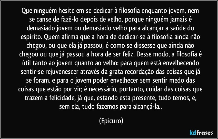 Que ninguém hesite em se dedicar à filosofia enquanto jovem, nem se canse de fazê-lo depois de velho, porque ninguém jamais é demasiado jovem ou demasiado velho para alcançar a saúde do espírito. Quem afirma que a hora de dedicar-se à filosofia ainda não chegou, ou que ela já passou, é como se dissesse que ainda não chegou ou que já passou a hora de ser feliz. Desse modo, a filosofia é útil tanto ao jovem quanto ao velho: para quem está envelhecendo sentir-se rejuvenescer através da grata recordação das coisas que já se foram, e para o jovem poder envelhecer sem sentir medo das coisas que estão por vir; é necessário, portanto, cuidar das coisas que trazem a felicidade, já que, estando esta presente, tudo temos, e, sem ela, tudo fazemos para alcançá-la.. (Epicuro)