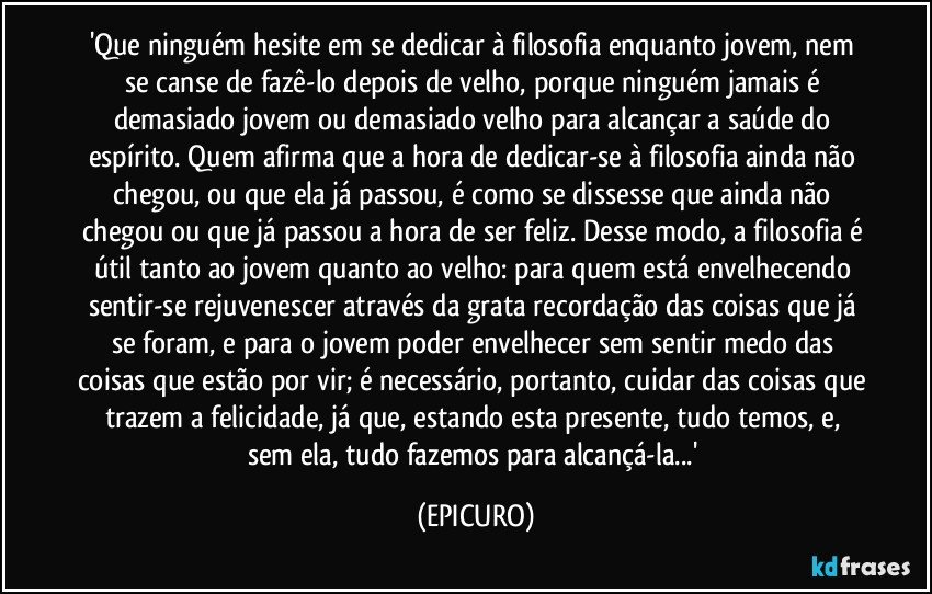 'Que ninguém hesite em se dedicar à filosofia enquanto jovem, nem se canse de fazê-lo depois de velho, porque ninguém jamais é demasiado jovem ou demasiado velho para alcançar a saúde do espírito. Quem afirma que a hora de dedicar-se à filosofia ainda não chegou, ou que ela já passou, é como se dissesse que ainda não chegou ou que já passou a hora de ser feliz. Desse modo, a filosofia é útil tanto ao jovem quanto ao velho: para quem está envelhecendo sentir-se rejuvenescer através da grata recordação das coisas que já se foram, e para o jovem poder envelhecer sem sentir medo das coisas que estão por vir; é necessário, portanto, cuidar das coisas que trazem a felicidade, já que, estando esta presente, tudo temos, e, sem ela, tudo fazemos para alcançá-la...' (EPICURO)