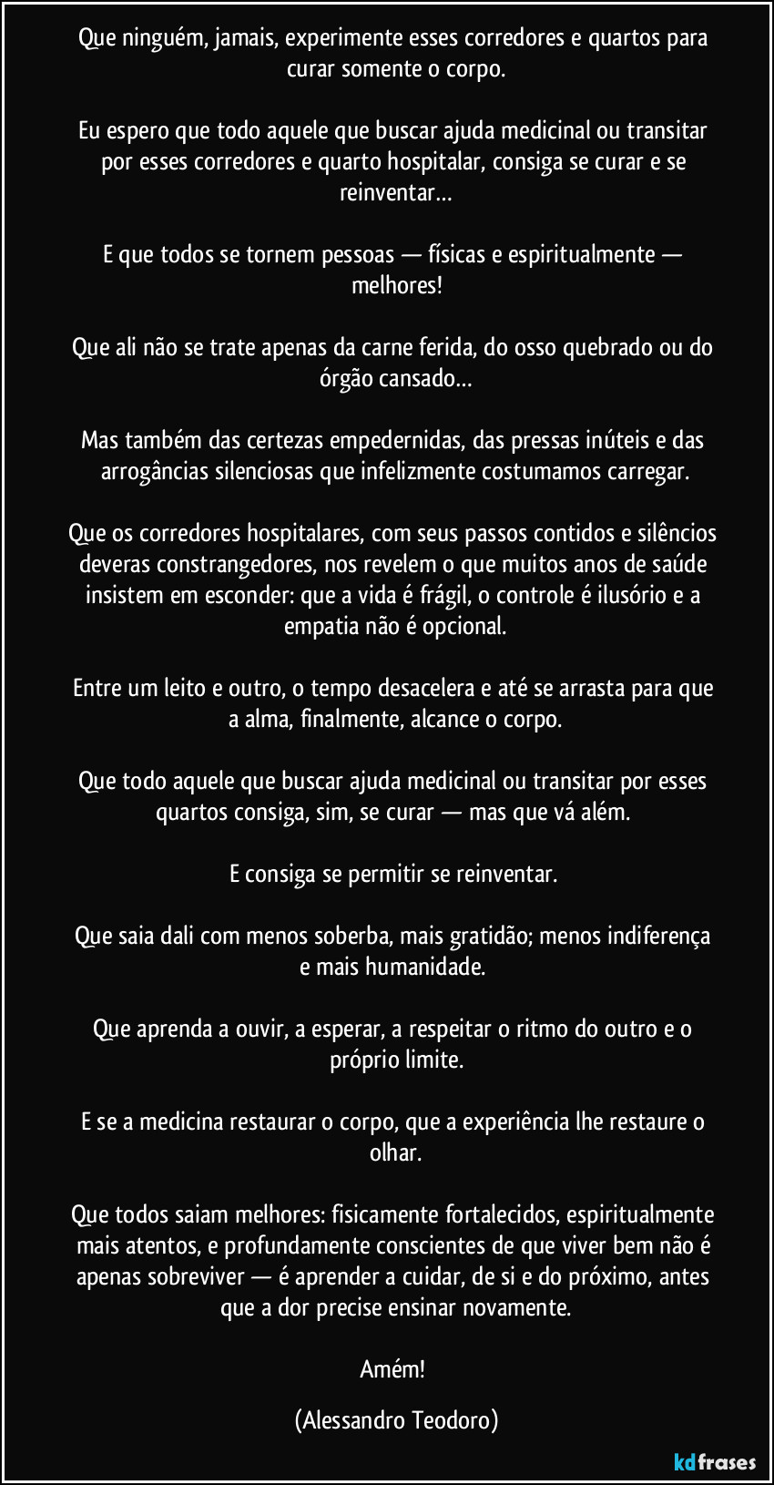 Que ninguém, jamais, experimente esses corredores e quartos para curar somente o corpo.
Eu espero que todo aquele que buscar ajuda medicinal ou transitar por esses corredores e quarto hospitalar, consiga se curar e se reinventar…
E que todos se tornem pessoas — físicas e espiritualmente — melhores!
Que ali não se trate apenas da carne ferida, do osso quebrado ou do órgão cansado…
Mas também das certezas empedernidas, das pressas inúteis e das arrogâncias silenciosas que infelizmente costumamos carregar.
Que os corredores hospitalares, com seus passos contidos e silêncios deveras constrangedores, nos revelem o que muitos anos de saúde insistem em esconder: que a vida é frágil, o controle é ilusório e a empatia não é opcional.
Entre um leito e outro, o tempo desacelera e até se arrasta para que a alma, finalmente, alcance o corpo.
Que todo aquele que buscar ajuda medicinal ou transitar por esses quartos consiga, sim, se curar — mas que vá além.
E consiga se permitir se reinventar.
Que saia dali com menos soberba, mais gratidão; menos indiferença e mais humanidade.
Que aprenda a ouvir, a esperar, a respeitar o ritmo do outro e o próprio limite.
E se a medicina restaurar o corpo, que a experiência lhe restaure o olhar.
Que todos saiam melhores: fisicamente fortalecidos, espiritualmente mais atentos, e profundamente conscientes de que viver bem não é apenas sobreviver — é aprender a cuidar, de si e do próximo, antes que a dor precise ensinar novamente.
Amém! (Alessandro Teodoro)