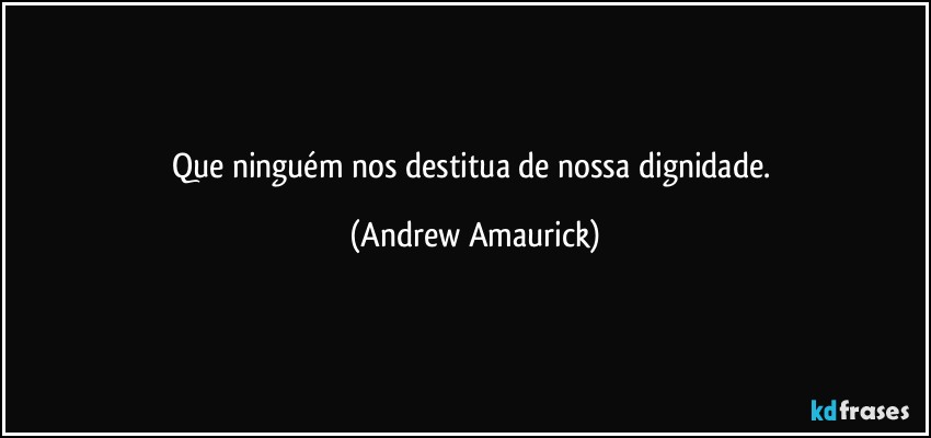 Que ninguém nos destitua de nossa dignidade. (Andrew Amaurick)