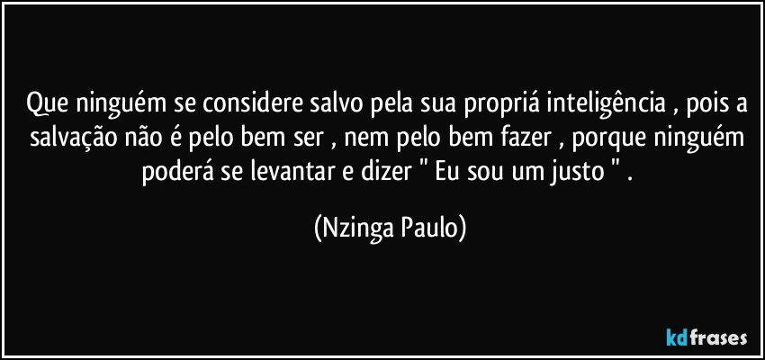 Que ninguém se considere salvo pela sua propriá inteligência , pois a salvação não é pelo bem ser , nem pelo bem fazer , porque ninguém poderá se levantar e dizer " Eu sou um justo " . (Nzinga Paulo)