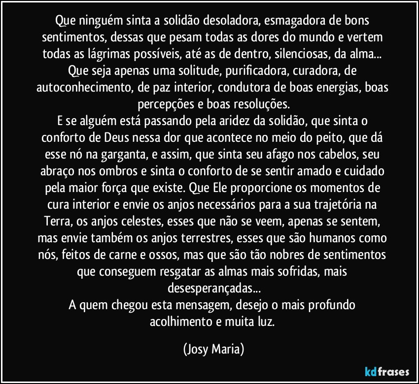 Que ninguém sinta a solidão desoladora, esmagadora de bons sentimentos, dessas que pesam todas as dores do mundo e vertem todas as lágrimas possíveis, até as de dentro, silenciosas, da alma... Que seja apenas uma solitude, purificadora, curadora, de autoconhecimento, de paz interior, condutora de boas energias, boas percepções e boas resoluções.
E se alguém está passando pela aridez da solidão, que sinta o conforto de Deus nessa dor que acontece no meio do peito, que dá esse nó na garganta, e assim, que sinta seu afago nos cabelos, seu abraço nos ombros e sinta o conforto de se sentir amado e cuidado pela maior força que existe. Que Ele proporcione os momentos de cura interior e envie os anjos necessários para a sua trajetória na Terra, os anjos celestes, esses que não se veem, apenas se sentem, mas envie também os anjos terrestres, esses que são humanos como nós, feitos de carne e ossos, mas que são tão nobres de sentimentos que conseguem resgatar as almas mais sofridas, mais desesperançadas...
A quem chegou esta mensagem, desejo o mais profundo acolhimento e muita luz. (Josy Maria)