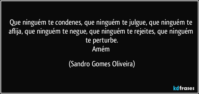 Que ninguém te condenes, que ninguém te julgue, que ninguém te aflija, que ninguém te negue, que ninguém te rejeites, que ninguém te perturbe.
Amém (Sandro Gomes Oliveira)