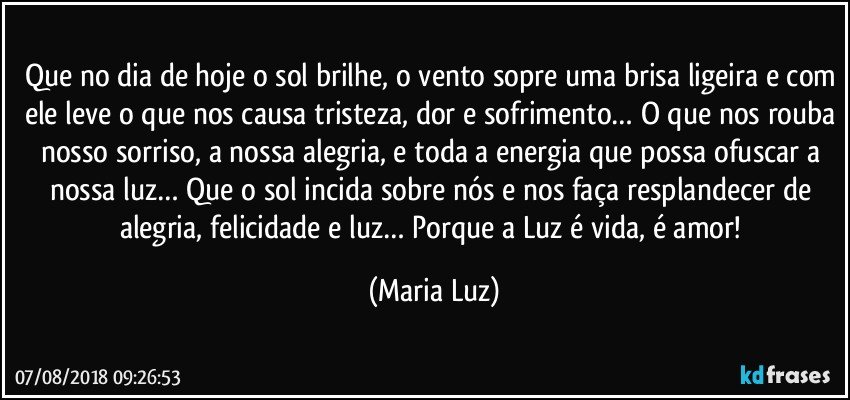 Que no dia de hoje o sol brilhe, o vento sopre uma brisa ligeira e com ele leve o que nos causa tristeza, dor e sofrimento… O que nos rouba nosso sorriso, a nossa alegria, e toda a energia que possa ofuscar a nossa luz… Que o sol incida sobre nós e nos faça resplandecer de alegria, felicidade e luz… Porque a Luz é vida, é amor! (Maria Luz)