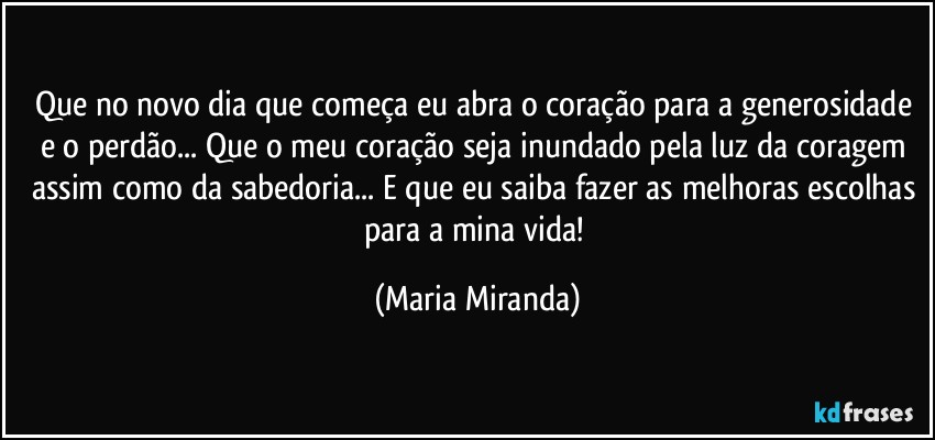 Que no novo dia que começa eu abra o coração para a generosidade e o perdão... Que o meu coração seja inundado pela luz da coragem assim como da sabedoria... E que eu saiba fazer as melhoras escolhas para a mina vida! (Maria Miranda)